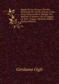 Regole Per La Toscana Favella: Dichiarate Per La Piu Stretta, E Piu Larga Osservanza in Dialogo Tra Maestro, E Scolare. Con Un Saggio Di Tutti . Lingua. Operetta Ordina (Italian Edition)