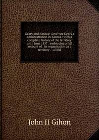 Geary and Kansas: Governor Geary's administration in Kansas : with a complete history of the territory until June 1857 : embracing a full account of . its organization as a territory . : all ful