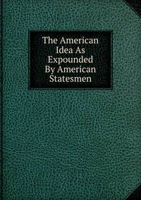 The American Idea As Expounded By American Statesmen