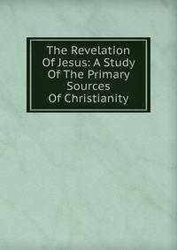 The Revelation Of Jesus: A Study Of The Primary Sources Of Christianity