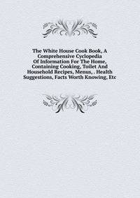 The White House Cook Book, A Comprehensive Cyclopedia Of Information For The Home, Containing Cooking, Toilet And Household Recipes, Menus, . Health Suggestions, Facts Worth Knowing, Etc.