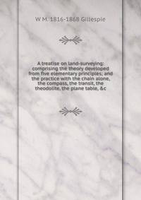 A treatise on land-surveying: comprising the theory developed from five elementary principles; and the practice with the chain alone, the compass, the transit, the theodolite, the plane table, &amp;c.