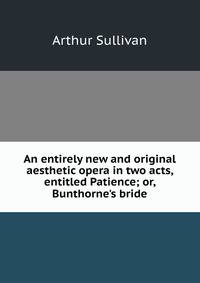 An entirely new and original aesthetic opera in two acts, entitled Patience; or, Bunthorne's bride