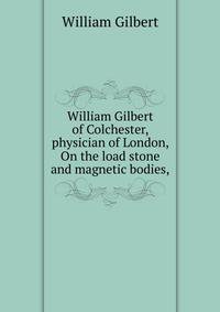 William Gilbert of Colchester, physician of London, On the load stone and magnetic bodies,