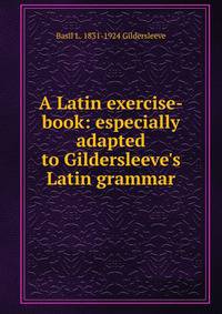 A Latin exercise-book: especially adapted to Gildersleeve's Latin grammar