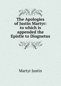 The Apologies of Justin Martyr: to which is appended the Epistle to Diognetus