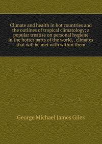 Climate and health in hot countries and the outlines of tropical climatology; a popular treatise on personal hygiene in the hotter parts of the world, . climates that will be met with within them