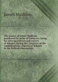 The papers of James Madison, purchased by order of Congress; being his correspondence and reports of debates during the Congress of the Confederation . reports of debates in the Federal convention;