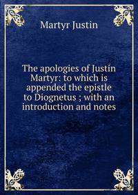 The apologies of Justin Martyr: to which is appended the epistle to Diognetus ; with an introduction and notes