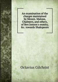 An examination of the charges maintained by Messrs. Malone, Chalmers, and others, of Ben Jonson's enmity, &amp;c. towards Shakspeare