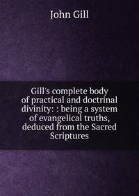 Gill's complete body of practical and doctrinal divinity: : being a system of evangelical truths, deduced from the Sacred Scriptures.