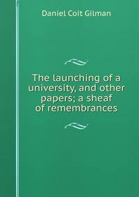 The launching of a university, and other papers; a sheaf of remembrances