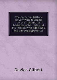 The parochial history of Cornwall, founded on the manuscript histories of Mr. Hals and Mr. Tonkin; with additions and various appendices