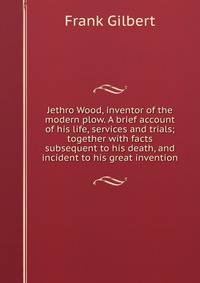 Jethro Wood, inventor of the modern plow. A brief account of his life, services and trials; together with facts subsequent to his death, and incident to his great invention