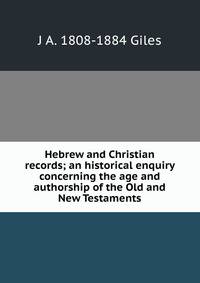 Hebrew and Christian records; an historical enquiry concerning the age and authorship of the Old and New Testaments