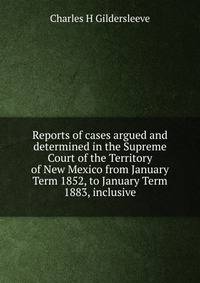 Reports of cases argued and determined in the Supreme Court of the Territory of New Mexico from January Term 1852, to January Term 1883, inclusive