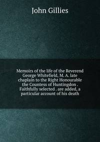 Memoirs of the life of the Reverend George Whitefield, M. A. late chaplain to the Right Honourable the Countess of Huntingdon . Faithfully selected . are added, a particular account of his death
