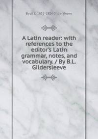 A Latin reader: with references to the editor's Latin grammar, notes, and vocabulary. / By B.L. Gildersleeve