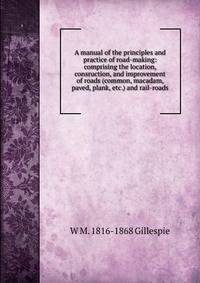 A manual of the principles and practice of road-making: comprising the location, consruction, and improvement of roads (common, macadam, paved, plank, etc.) and rail-roads