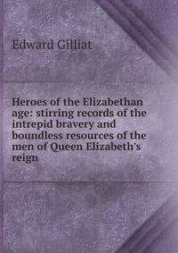 Heroes of the Elizabethan age: stirring records of the intrepid bravery and boundless resources of the men of Queen Elizabeth's reign
