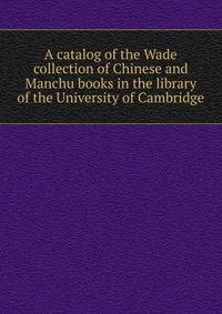 A catalog of the Wade collection of Chinese and Manchu books in the library of the University of Cambridge