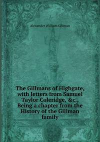 The Gillmans of Highgate, with letters from Samuel Taylor Coleridge, &amp;c., Being a chapter from the History of the Gillman family