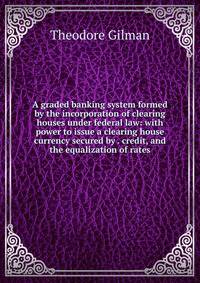 A graded banking system formed by the incorporation of clearing houses under federal law: with power to issue a clearing house currency secured by . credit, and the equalization of rates