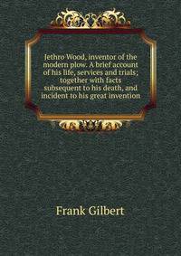 Jethro Wood, inventor of the modern plow. A brief account of his life, services and trials; together with facts subsequent to his death, and incident to his great invention
