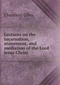 Lectures on the incarnation, atonement, and mediation of the Lord Jesus Christ