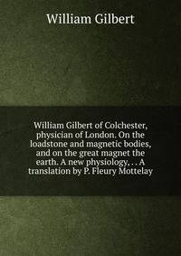 William Gilbert of Colchester, physician of London. On the loadstone and magnetic bodies, and on the great magnet the earth. A new physiology, . . A translation by P. Fleury Mottelay