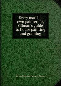 Every man his own painter; or, Gilman's guide to house painting and graining