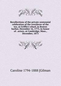 Recollections of the private centennial celebration of the overthrow of the tea, at Griffin's wharf, in Boston harbor, December 16, 1773, in honor of . actors, at Cambridge, Mass., December, 1873