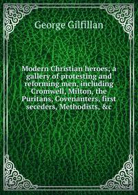 Modern Christian heroes; a gallery of protesting and reforming men, including Cromwell, Milton, the Puritans, Covenanters, first seceders, Methodists, &amp;c