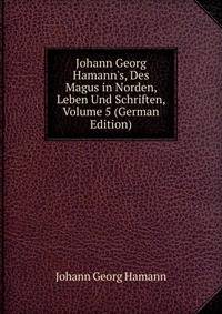 Johann Georg Hamann's, Des Magus in Norden, Leben Und Schriften, Volume 5 (German Edition)