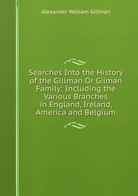 Searches Into the History of the Gillman Or Gilman Family: Including the Various Branches in England, Ireland, America and Belgium