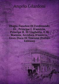 Elogio Funebre Di Ferdinando Iii., Principe I. D'austria, Principe R. Di Ungheria, E Di Boemia, Arciduca D'austria, Gran-Duca Di Toscana (Italian Edition)