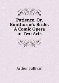 Patience, Or, Bunthorne's Bride: A Comic Opera in Two Acts