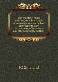 The counting-house assistant, or, A brief digest of American mercantile law: embracing the law of contracts, of insurance and other admiralty matters .