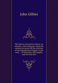 The history of ancient Greece, its colonies, and conquests: from the earliest accounts till the division of the Macedonian Empire in the east : . of literature, philosophy, and the fine arts