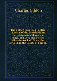 The Golden Spy: Or, a Political Journal of the British Nights Entertainments of War and Peace, and Love and Politics: Wherein Are Laid Open, the . of Gold, in the Courts of Europe. .