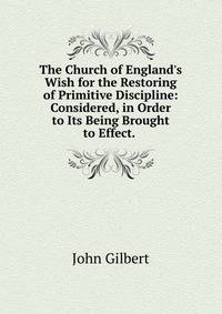 The Church of England's Wish for the Restoring of Primitive Discipline: Considered, in Order to Its Being Brought to Effect. .