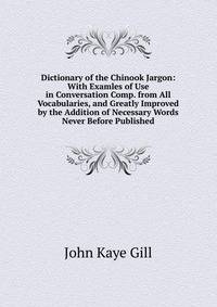 Dictionary of the Chinook Jargon: With Examles of Use in Conversation Comp. from All Vocabularies, and Greatly Improved by the Addition of Necessary Words Never Before Published.
