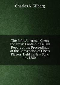 The Fifth American Chess Congress: Containing a Full Report of the Proceedings of the Convention of Chess Players, Held in New York, in . 1880 .