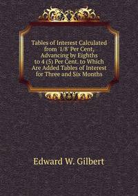 Tables of Interest Calculated from '1/8' Per Cent, Advancing by Eighths to 4 (5) Per Cent. to Which Are Added Tables of Interest for Three and Six Months