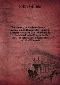 The History of Ancient Greece, Its Colonies, and Conquests: From the Earliest Accounts Till the Division of the Macedonian Empire in the East. . of Literature, Philosophy, and the Fine Arts