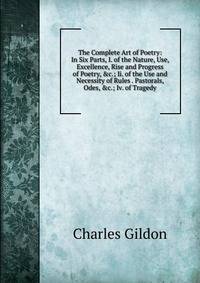The Complete Art of Poetry: In Six Parts, I. of the Nature, Use, Excellence, Rise and Progress of Poetry, &amp;c.; Ii. of the Use and Necessity of Rules . Pastorals, Odes, &amp;c.; Iv. of Tragedy