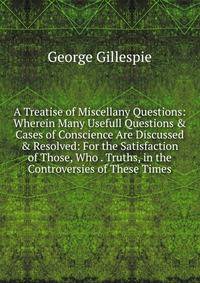A Treatise of Miscellany Questions: Wherein Many Usefull Questions &amp; Cases of Conscience Are Discussed &amp; Resolved: For the Satisfaction of Those, Who . Truths, in the Controversies of These Times