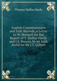 English Commissioners and Irish Records, a Letter to W. Monsell On the Report of T. Duffus Hardy and J.S. Brewer, by an Irish Archivist Sir J.T. Gilbert.