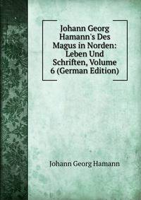 Johann Georg Hamann's Des Magus in Norden: Leben Und Schriften, Volume 6 (German Edition)