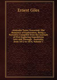 Australia Twice Traversed: The Romance of Exploration, Being a Narrative Compiled from the Journals of Five Exploring Expeditions Into and Through . Australia, from 1872 to 1876, Volume 1